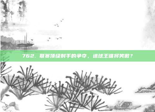 762. 联赛顶级射手的争夺，进球王谁将笑傲？