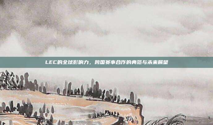 LEC的全球影响力，跨国赛事合作的典范与未来展望