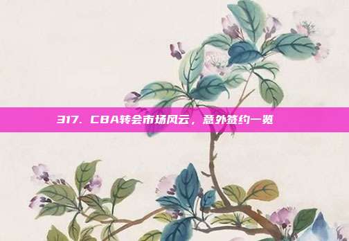 317. CBA转会市场风云，意外签约一览📜