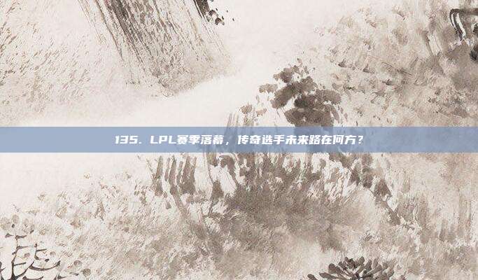 135. LPL赛季落幕，传奇选手未来路在何方？