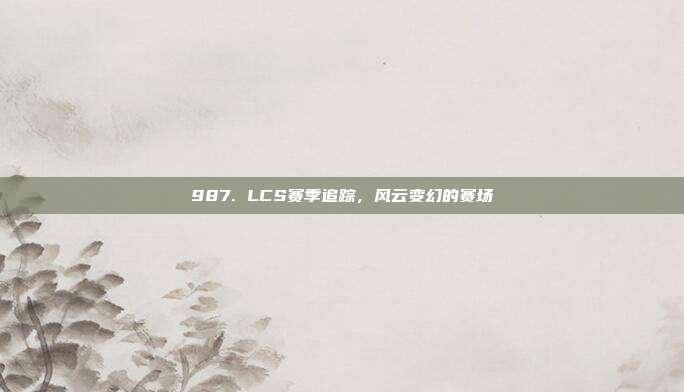 987. LCS赛季追踪，风云变幻的赛场