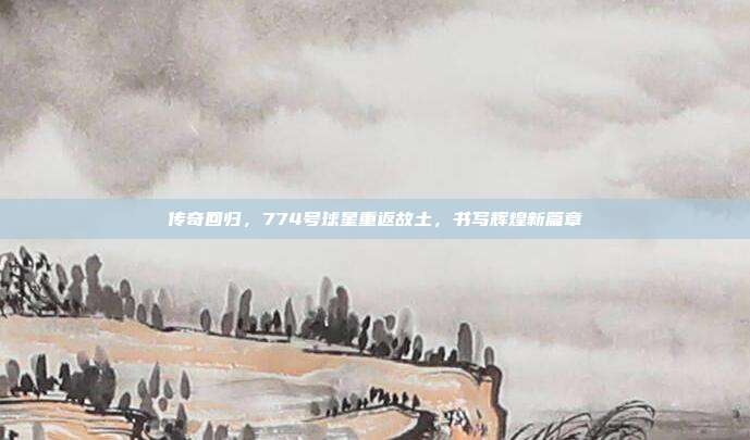 传奇回归，774号球星重返故土，书写辉煌新篇章