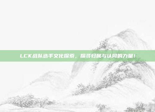 LCK战队选手文化探索，探寻归属与认同的力量！