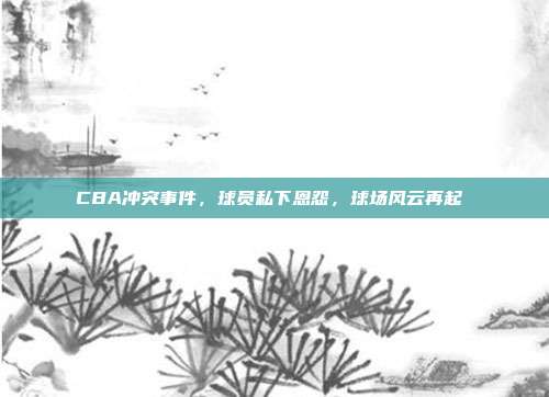 CBA冲突事件，球员私下恩怨，球场风云再起⚔️