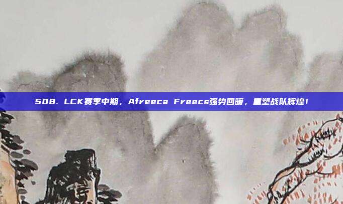 508. LCK赛季中期，Afreeca Freecs强势回暖，重塑战队辉煌！