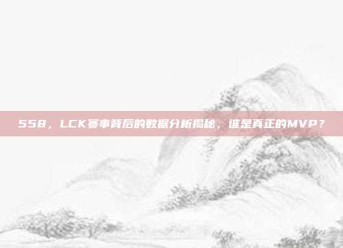 558，LCK赛事背后的数据分析揭秘，谁是真正的MVP？