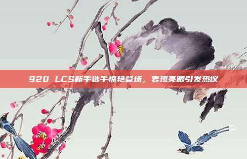 920 LCS新手选手惊艳登场，表现亮眼引发热议