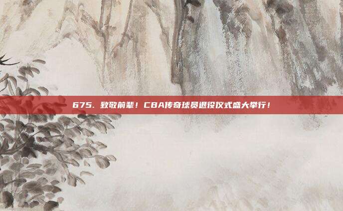 675. 致敬前辈！CBA传奇球员退役仪式盛大举行！