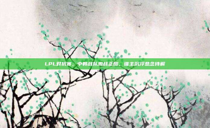 LPL对抗赛，中韩战队激战正酣，谁主沉浮悬念待解