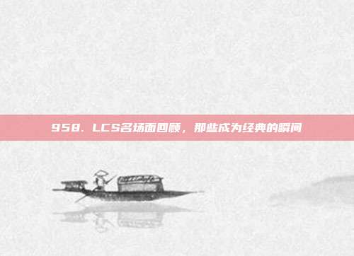 958. LCS名场面回顾，那些成为经典的瞬间