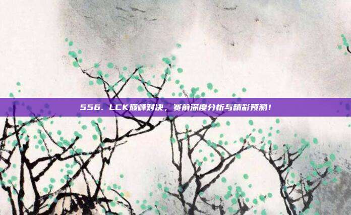 556. LCK巅峰对决，赛前深度分析与精彩预测！