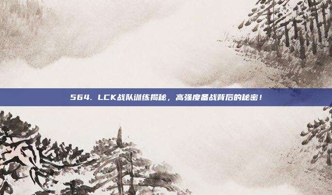 564. LCK战队训练揭秘，高强度备战背后的秘密！