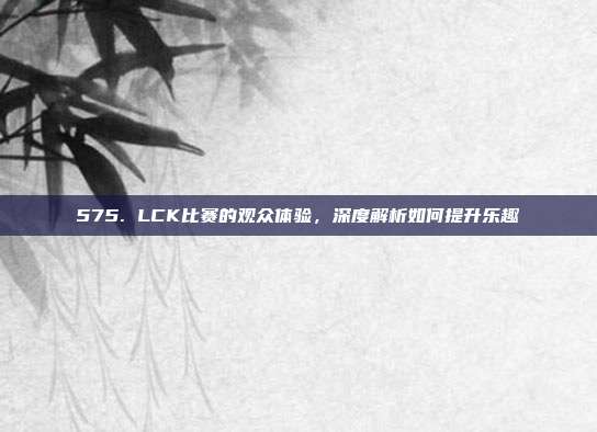 575. LCK比赛的观众体验，深度解析如何提升乐趣