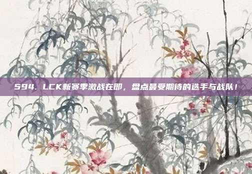 594. LCK新赛季激战在即，盘点最受期待的选手与战队！