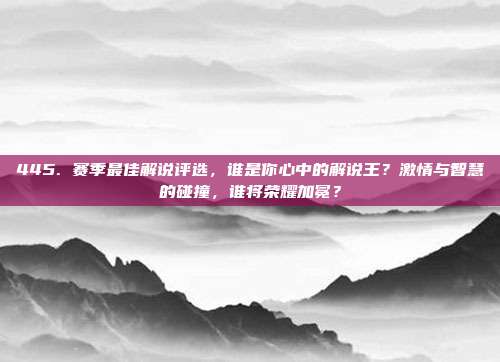 445. 赛季最佳解说评选，谁是你心中的解说王？激情与智慧的碰撞，谁将荣耀加冕？