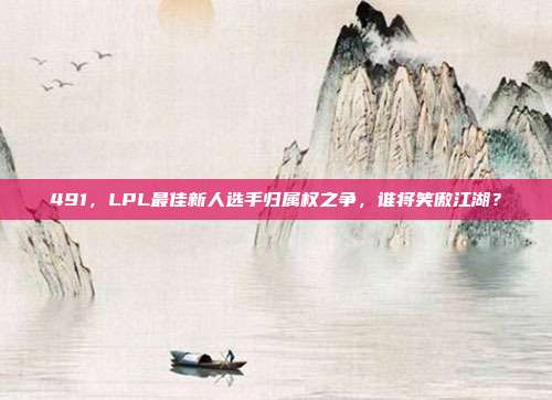 491，LPL最佳新人选手归属权之争，谁将笑傲江湖？