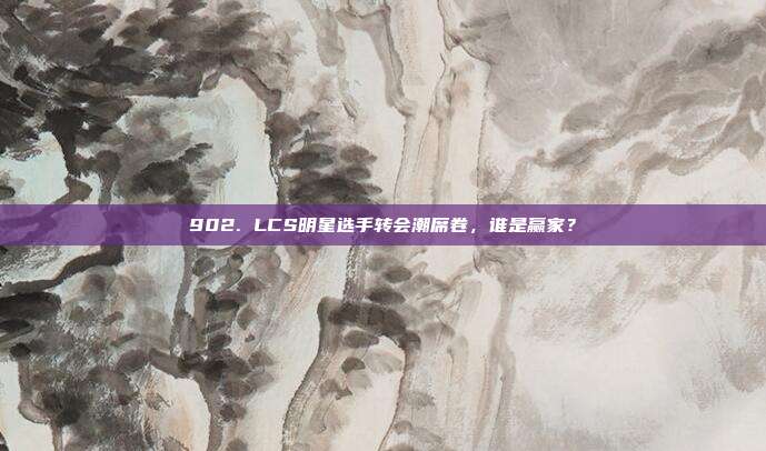 902. LCS明星选手转会潮席卷，谁是赢家？