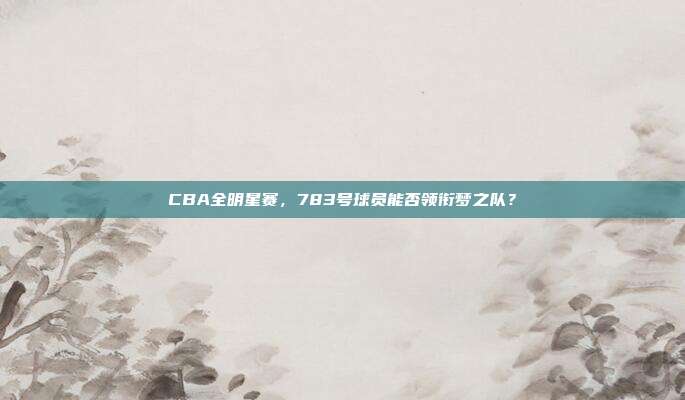 CBA全明星赛，783号球员能否领衔梦之队？