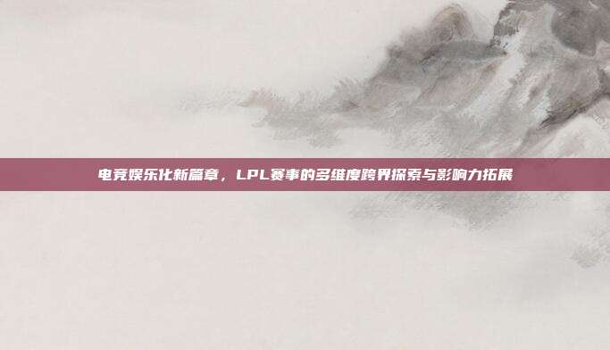 电竞娱乐化新篇章，LPL赛事的多维度跨界探索与影响力拓展