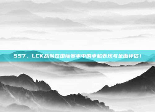 557，LCK战队在国际赛事中的卓越表现与全面评估！