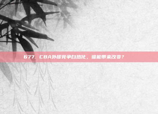 677. CBA外援竞争白热化，谁能带来改变？🌍