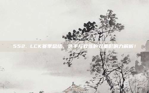 552. LCK赛季总结，选手与教练的双重影响力解析！