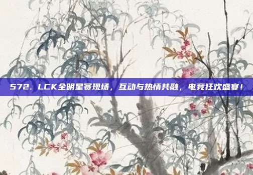 572. LCK全明星赛现场，互动与热情共融，电竞狂欢盛宴！