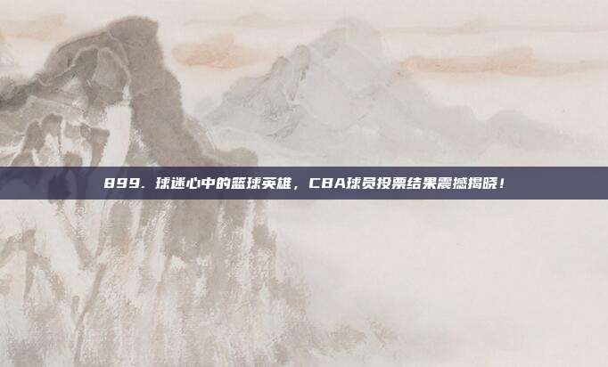 899. 球迷心中的篮球英雄，CBA球员投票结果震撼揭晓！