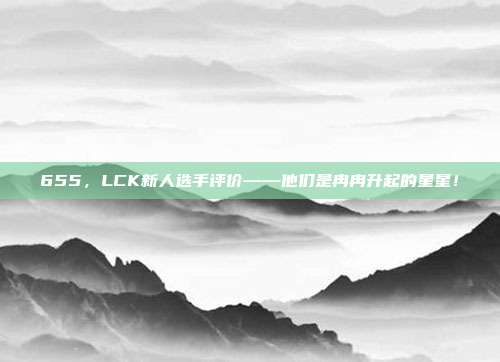 655，LCK新人选手评价——他们是冉冉升起的星星！