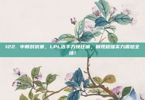 122. 中韩对抗赛，LPL选手力挽狂澜，展现超强实力震撼全场！