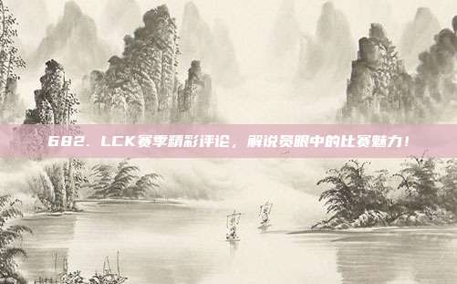 682. LCK赛季精彩评论，解说员眼中的比赛魅力！