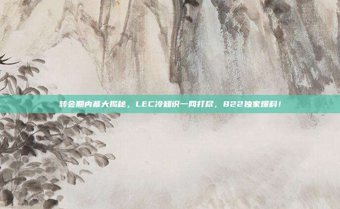 转会期内幕大揭秘，LEC冷知识一网打尽，822独家爆料！