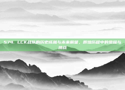 574. LCK战队的历史成就与未来展望，辉煌历程中的荣耀与挑战