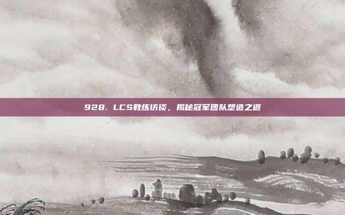 928. LCS教练访谈，揭秘冠军团队塑造之道