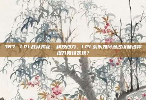 367. LPL战队揭秘，科技助力，LPL战队如何通过设备选择提升竞技表现？