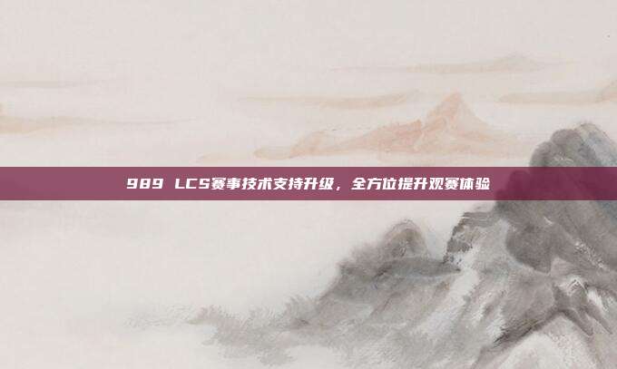 989 LCS赛事技术支持升级，全方位提升观赛体验