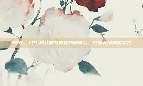 398，LPL粉丝自制内容热潮来袭，创意无限展现实力