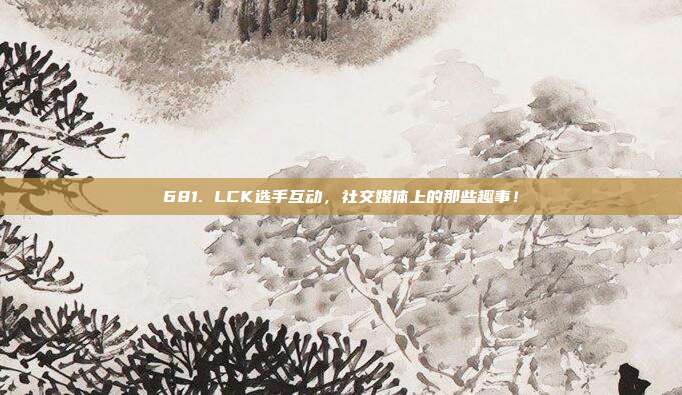 681. LCK选手互动，社交媒体上的那些趣事！