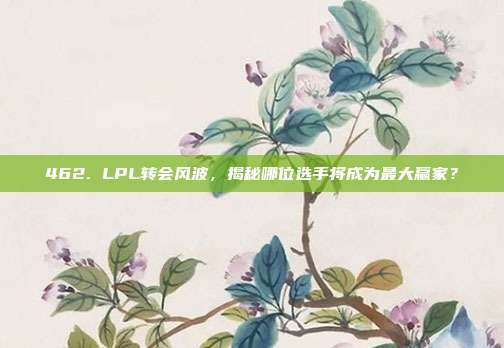 462. LPL转会风波，揭秘哪位选手将成为最大赢家？