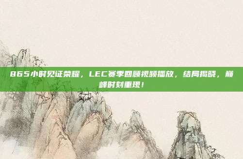 865小时见证荣耀，LEC赛季回顾视频播放，结局揭晓，巅峰时刻重现！