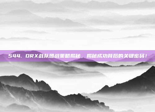 544. DRX战队团战策略揭秘，揭秘成功背后的关键密码！