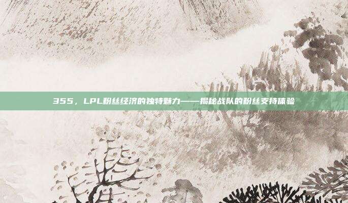 355，LPL粉丝经济的独特魅力——揭秘战队的粉丝支持体验