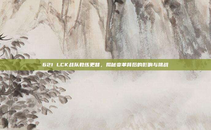 621 LCK战队教练更替，揭秘变革背后的影响与挑战