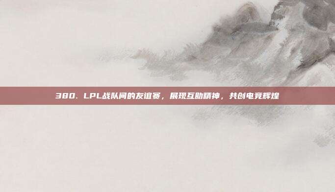 380. LPL战队间的友谊赛，展现互助精神，共创电竞辉煌