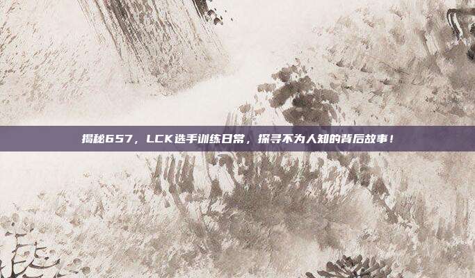 揭秘657，LCK选手训练日常，探寻不为人知的背后故事！