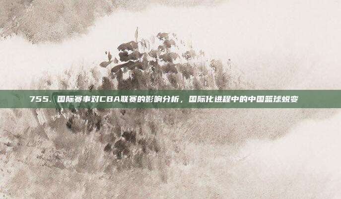 755. 国际赛事对CBA联赛的影响分析，国际化进程中的中国篮球蜕变🌐