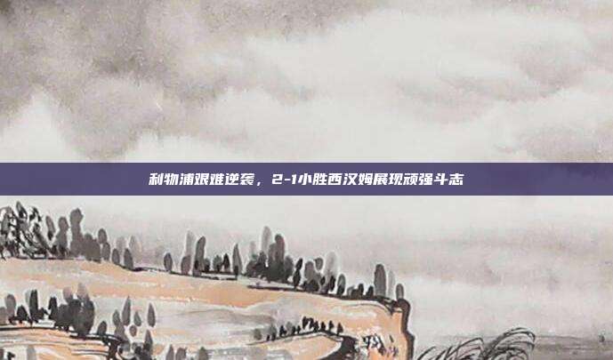 利物浦艰难逆袭，2-1小胜西汉姆展现顽强斗志