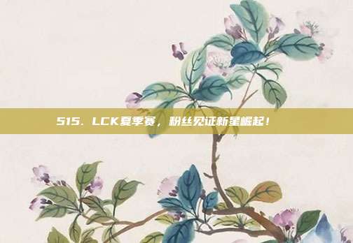 515. LCK夏季赛，粉丝见证新星崛起！🌟