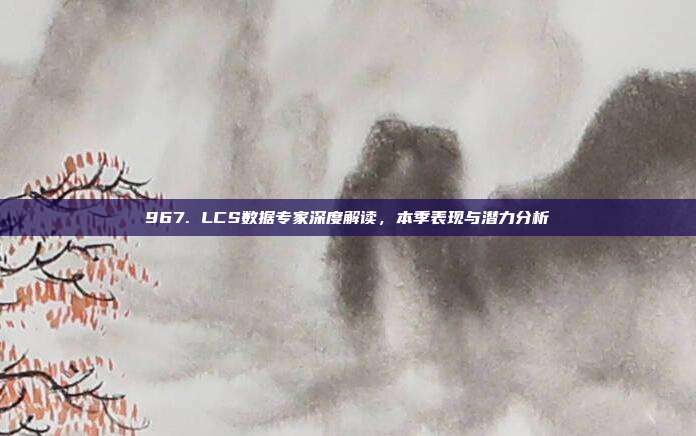 967. LCS数据专家深度解读，本季表现与潜力分析