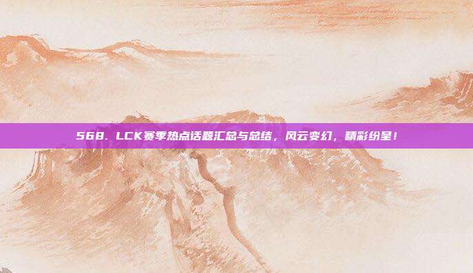 568. LCK赛季热点话题汇总与总结，风云变幻，精彩纷呈！